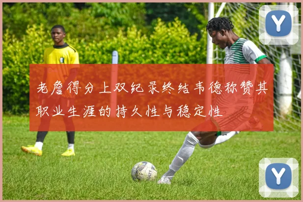 老詹得分上双纪录终结韦德称赞其职业生涯的持久性与稳定性