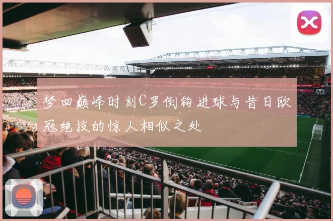 梦回巅峰时刻C罗倒钩进球与昔日欧冠绝技的惊人相似之处