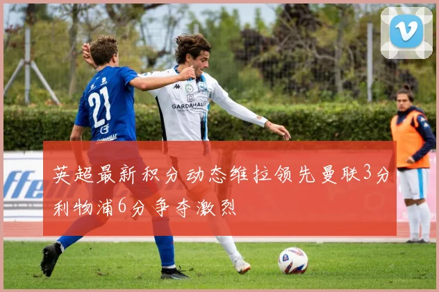 英超最新积分动态维拉领先曼联3分利物浦6分争夺激烈