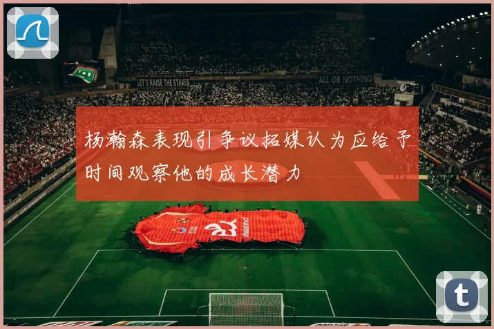 杨瀚森表现引争议拓媒认为应给予时间观察他的成长潜力