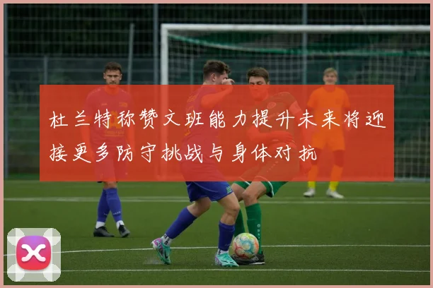 杜兰特称赞文班能力提升未来将迎接更多防守挑战与身体对抗