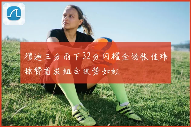 穆迪三分雨下32分闪耀全场张佳玮称赞首发组合攻势如虹