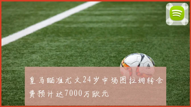 皇马瞄准尤文24岁中场图拉姆转会费预计达7000万欧元