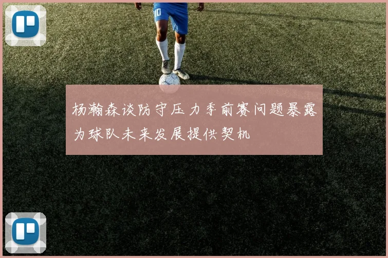 杨瀚森谈防守压力季前赛问题暴露为球队未来发展提供契机