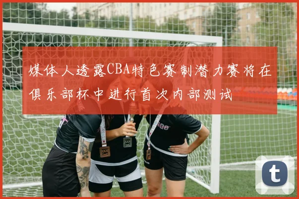 媒体人透露CBA特色赛制潜力赛将在俱乐部杯中进行首次内部测试