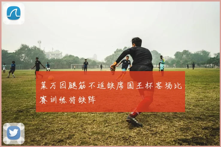 莱万因腿筋不适缺席国王杯客场比赛训练将缺阵