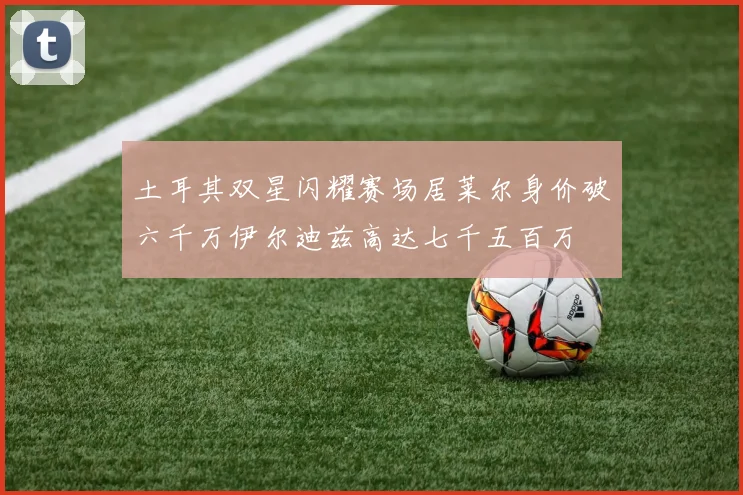 土耳其双星闪耀赛场居莱尔身价破六千万伊尔迪兹高达七千五百万