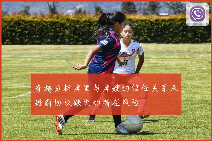夸梅分析库里与库嫂的信任关系及婚前协议缺失的潜在风险