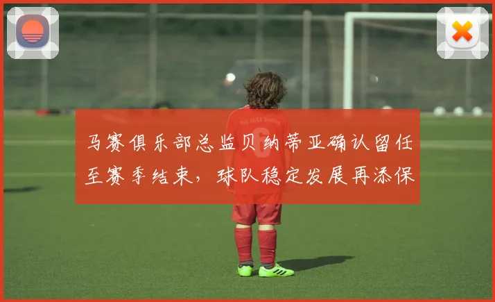 马赛俱乐部总监贝纳蒂亚确认留任至赛季结束，球队稳定发展再添保障