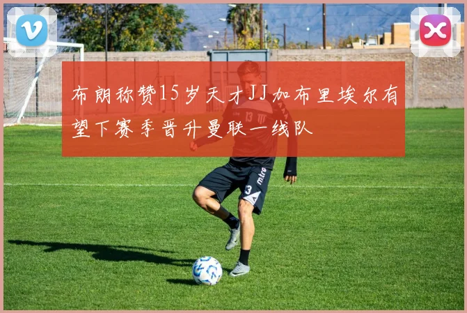 布朗称赞15岁天才JJ加布里埃尔有望下赛季晋升曼联一线队