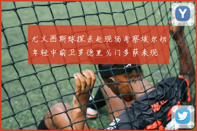 尤文图斯球探亲赴现场考察埃尔切年轻中前卫罗德里戈门多萨表现