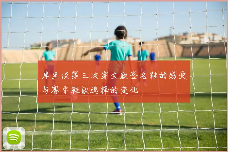 库里谈第三次穿女款签名鞋的感受与赛季鞋款选择的变化