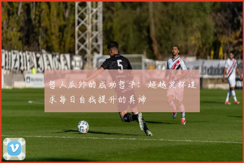 哲人瓜帅的成功哲学：超越奖杯追求每日自我提升的真谛