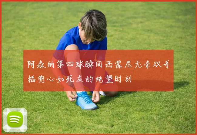 阿森纳第四球瞬间西蒙尼无奈双手插兜心如死灰的绝望时刻