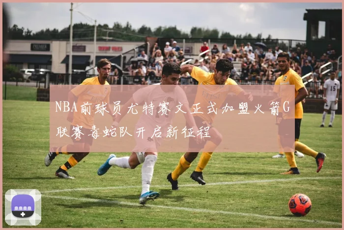 NBA前球员尤特赛文正式加盟火箭G联赛毒蛇队开启新征程
