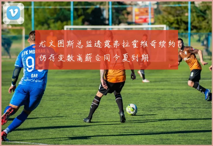 尤文图斯总监透露弗拉霍维奇续约仍存变数高薪合同今夏到期