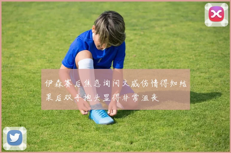 伊森赛后焦急询问文威伤情得知结果后双手抱头显得非常沮丧